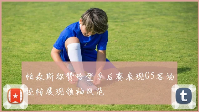 帕森斯称赞哈登季后赛表现G5客场逆转展现领袖风范