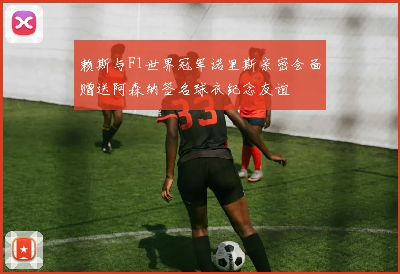赖斯与F1世界冠军诺里斯亲密会面赠送阿森纳签名球衣纪念友谊