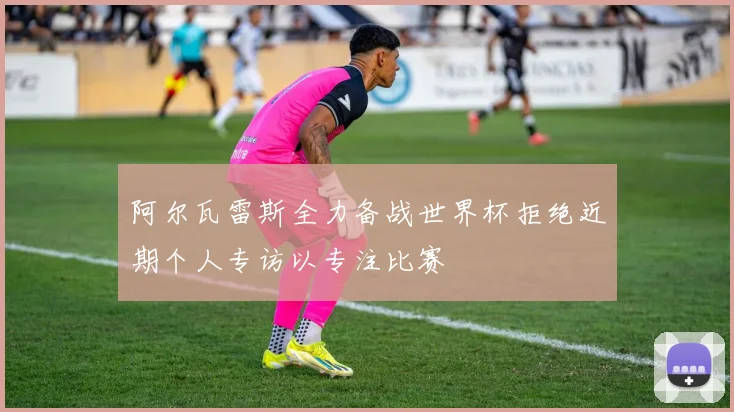 阿尔瓦雷斯全力备战世界杯拒绝近期个人专访以专注比赛