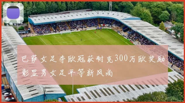 巴萨女足夺欧冠获耐克300万欧奖励彰显男女足平等新风尚