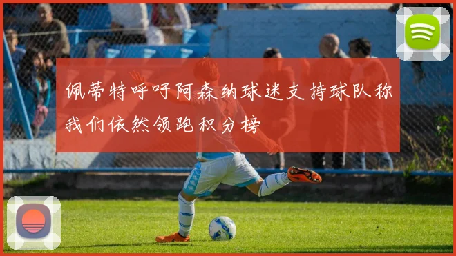 佩蒂特呼吁阿森纳球迷支持球队称我们依然领跑积分榜