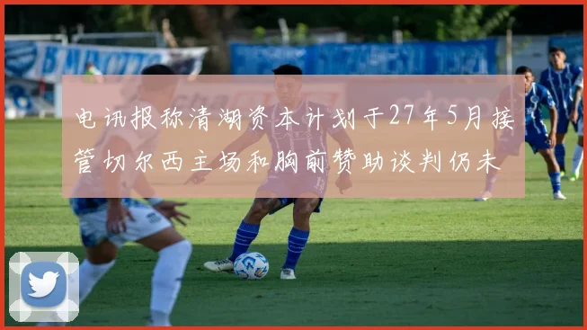 电讯报称清湖资本计划于27年5月接管切尔西主场和胸前赞助谈判仍未取得进展