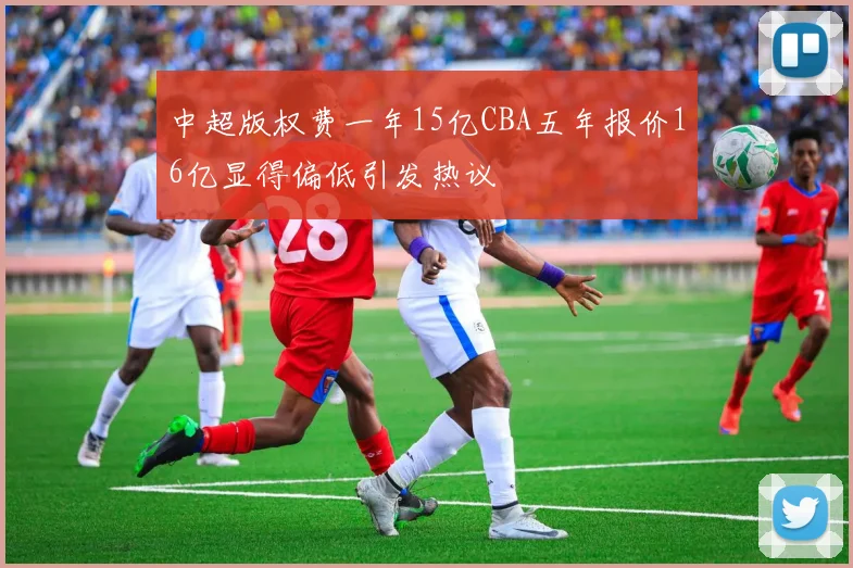 中超版权费一年15亿CBA五年报价16亿显得偏低引发热议