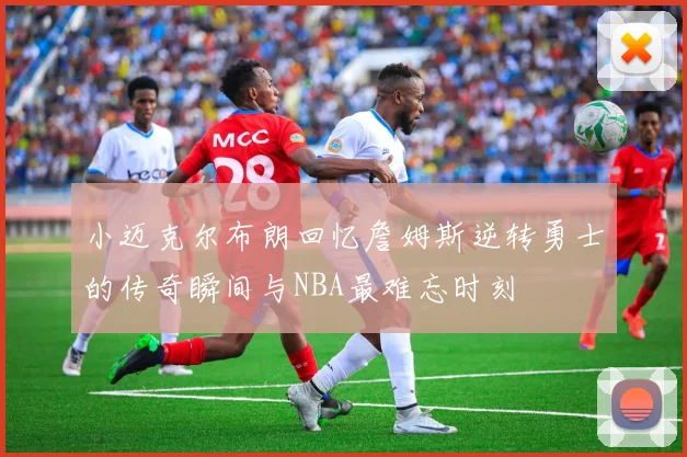 小迈克尔布朗回忆詹姆斯逆转勇士的传奇瞬间与NBA最难忘时刻