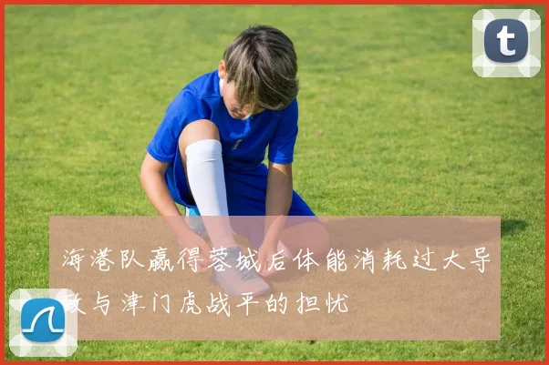 海港队赢得蓉城后体能消耗过大导致与津门虎战平的担忧