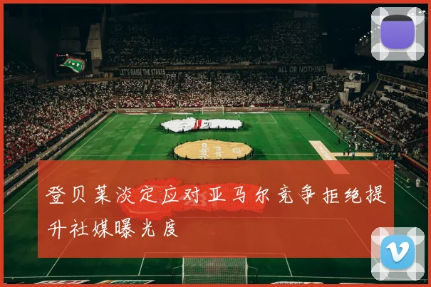 登贝莱淡定应对亚马尔竞争拒绝提升社媒曝光度