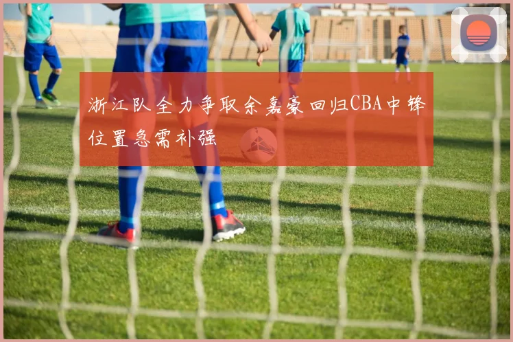 浙江队全力争取余嘉豪回归CBA中锋位置急需补强