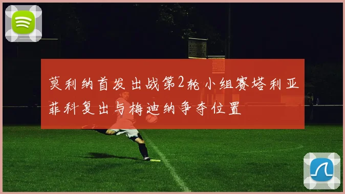 莫利纳首发出战第2轮小组赛塔利亚菲科复出与梅迪纳争夺位置