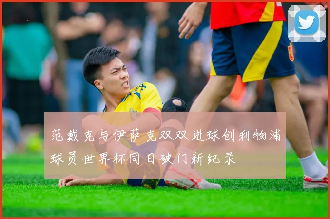 范戴克与伊萨克双双进球创利物浦球员世界杯同日破门新纪录