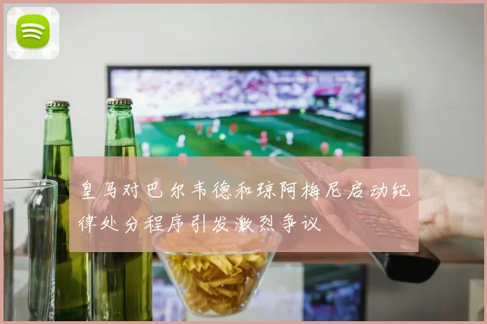 皇马对巴尔韦德和琼阿梅尼启动纪律处分程序引发激烈争议