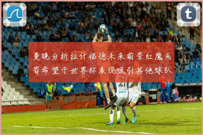 曼晚分析拉什福德未来前景红魔或寄希望于世界杯表现吸引其他球队