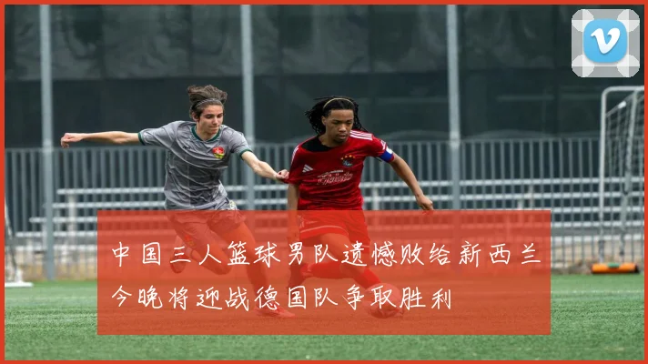 中国三人篮球男队遗憾败给新西兰今晚将迎战德国队争取胜利