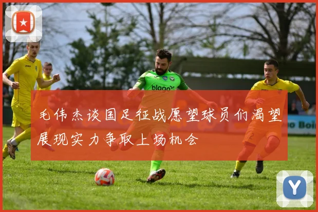 毛伟杰谈国足征战愿望球员们渴望展现实力争取上场机会
