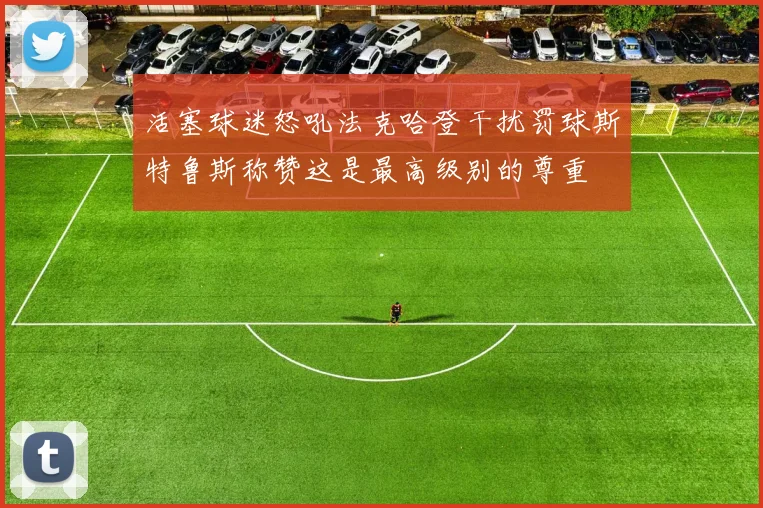活塞球迷怒吼法克哈登干扰罚球斯特鲁斯称赞这是最高级别的尊重