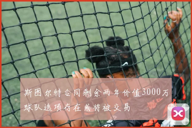 斯图尔特合同剩余两年价值3000万球队选项存在或将被交易
