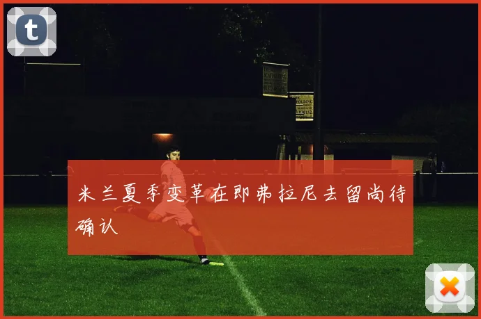 米兰夏季变革在即弗拉尼去留尚待确认