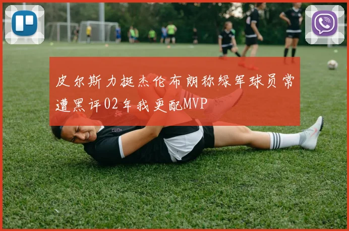 皮尔斯力挺杰伦布朗称绿军球员常遭黑评02年我更配MVP