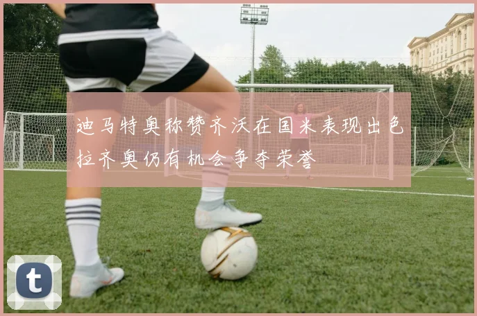 迪马特奥称赞齐沃在国米表现出色拉齐奥仍有机会争夺荣誉