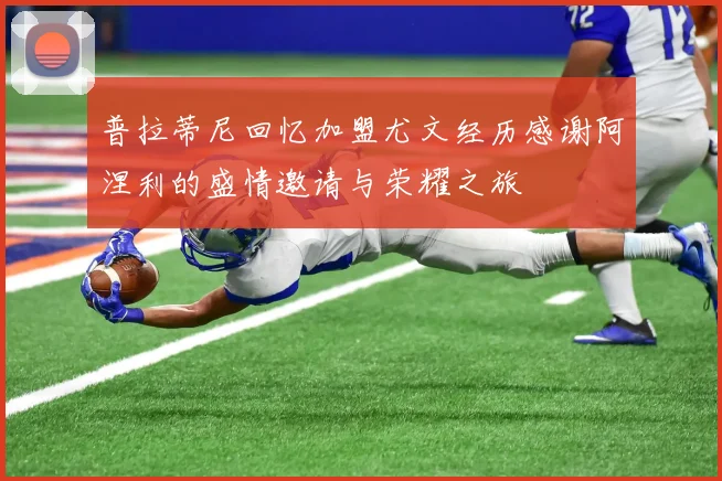普拉蒂尼回忆加盟尤文经历感谢阿涅利的盛情邀请与荣耀之旅