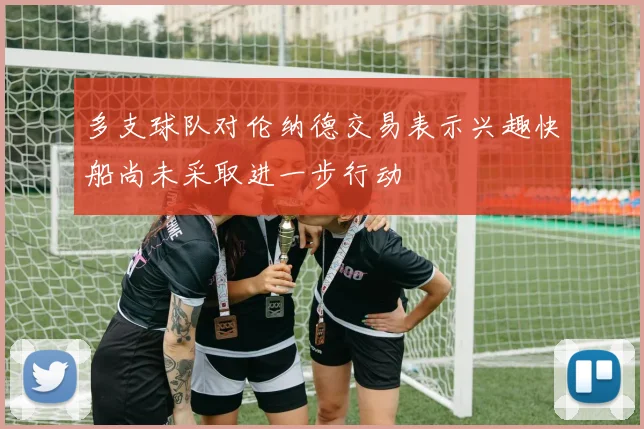 多支球队对伦纳德交易表示兴趣快船尚未采取进一步行动
