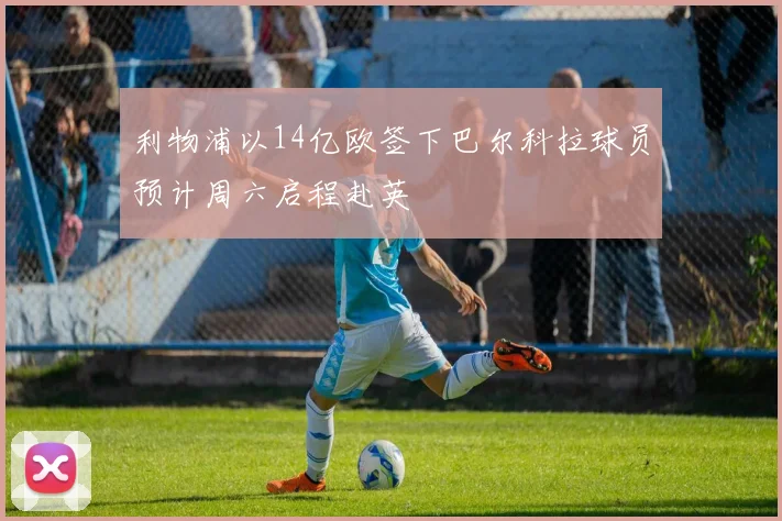 利物浦以14亿欧签下巴尔科拉球员预计周六启程赴英